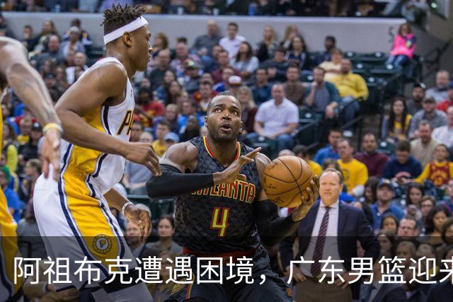 阿祖布克遭遇困境，广东男篮迎来新外援选择的关键时刻